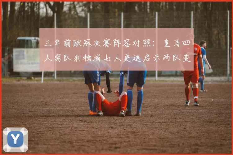 三年前欧冠决赛阵容对照：皇马四人离队利物浦七人更迭启示两队变迁轨迹